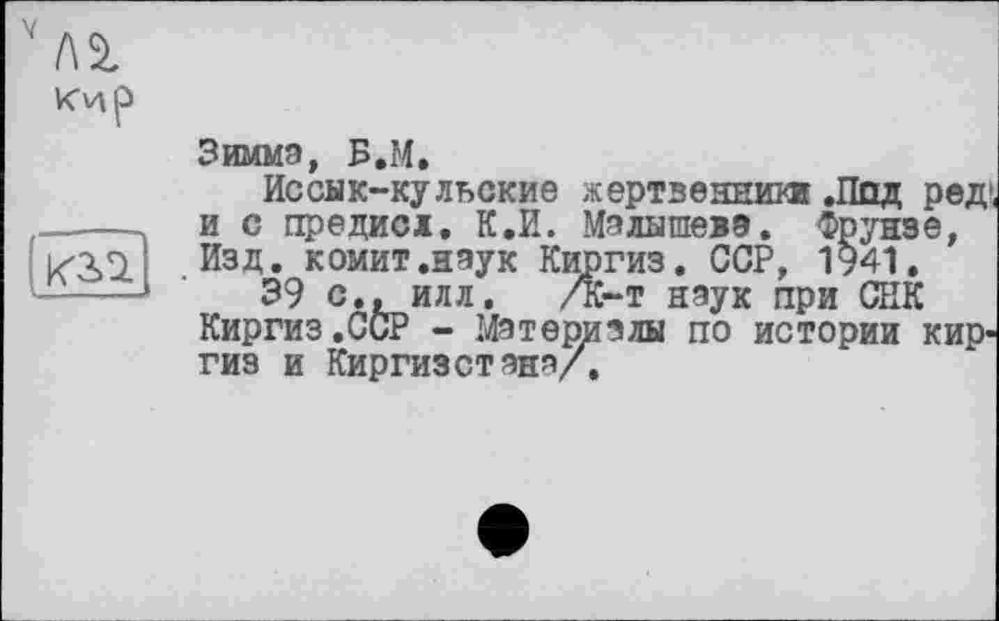 ﻿Um
Зимма, Б.М.
Иссык-кульские жертвеяним! .Под ред, и с предисі. К.И. Малышева. Фрунзе, Изд. комит.нэук Киргиз. ССР, 1941.
39 с., илл, /К-т наук при СНК Киргиз,ССР - Материалы по истории киргиз и Киргизстана/.